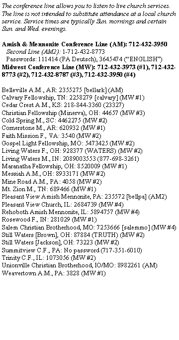 Text Box: The conference line allows you to listen to live church services. The line is not intended to substitute attendance at a local church service. Service times are typically Sun. mornings and certain Sun. and Wed. evenings.Amish & Mennonite Conference Line (AM): 712-432-3950   Second Line (AM2): 1-712-432-8773   Passwords: 111414 (PA Deutsch), 3645474 (ENGLISH) Midwest Conference Line (MW): 712-432-3973 (#1), 712-432-8773 (#2), 712-432-8787 (#3), 712-432-3950 (#4)Belleville A.M., AR: 2355275 [bellark] (AM)Calvary Fellowship, TN: 2258279 [calvary] (MW #1)Cedar Crest A.M., KS: 218-844-3360 (23327)Christian Fellowship (Minerva), OH: 44657 (MW #3)Cold Spring M., SC: 4462275 (MW #2)Cornerstone M., AR: 620932 (MW #1)Faith Mission F., VA: 3540 (MW #2)Gospel Light Fellowship, MO: 5473425 (MW #2)Living Waters F., OH: 928377 (WATERS) (MW #2)Living Waters M., IN: 2089003553 (877-698-3261)Maranatha Fellowship, OH: 8520009 (MW #1)Messiah A.M., OH: 8933171 (MW #2)Mine Road A.M., PA: 4058 (MW #2)Mt. Zion M., TN: 689466 (MW #1)Pleasant View Amish Mennonite, PA: 235572 [bellpa] (AM2)Pleasant View Church, IL: 2684739 (MW #4)Rehoboth Amish Mennonite, IL: 5894757 (MW #4)Rosewood F., IN: 281029 (MW #1)Salem Christian Brotherhood, MO: 7253666 [salemmo] (MW #4)Still Waters [Brown], OH: 87884 (TRUTH) (MW #2)Still Waters [Jackson], OH: 73223 (MW #2)Summitview C.F., PA: No password (717-351-6010)Trinity C.F., IL: 1073056 (MW #2)Unionville Christian Brotherhood, IO/MO: 8982261 (AM)Weavertown A.M., PA: 3828 (MW #1)